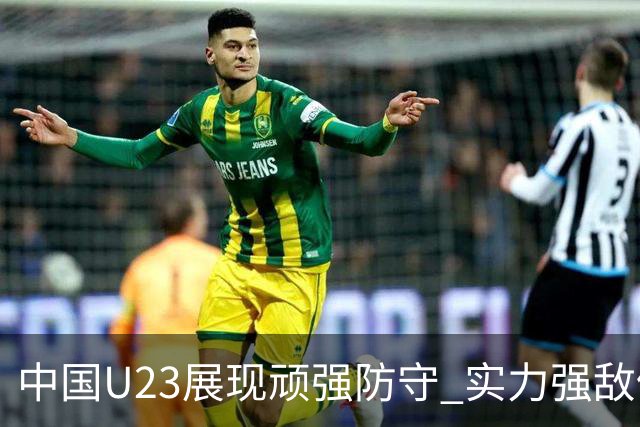 中国U23展现顽强防守 实力强敌仍可争平或取胜